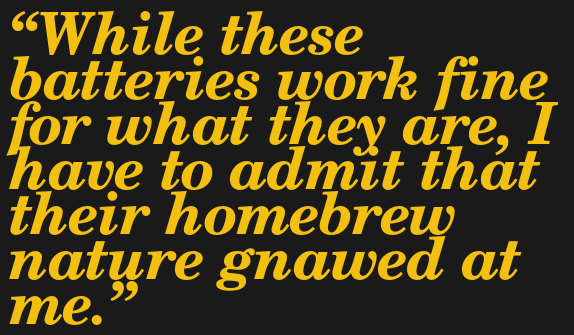 While these batteries work fine for what they are, I have to admit that their homebrew nature gnawed at me.
